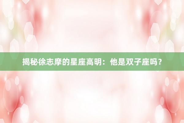 揭秘徐志摩的星座高明：他是双子座吗？