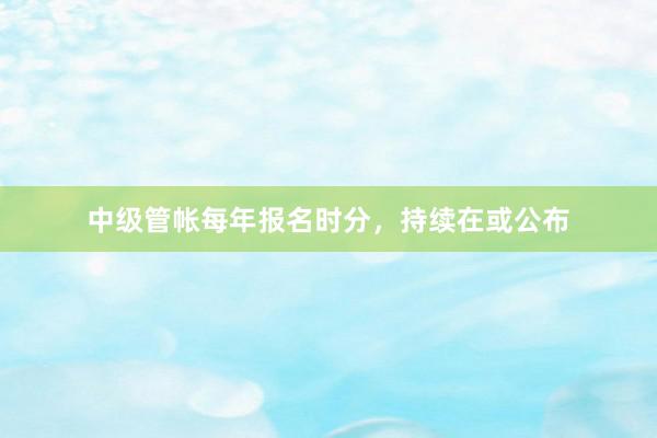中级管帐每年报名时分，持续在或公布