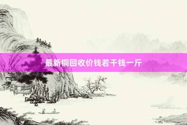 最新铜回收价钱若干钱一斤