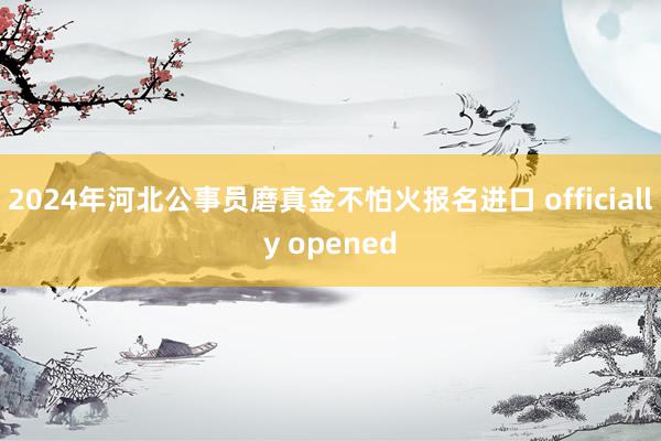 2024年河北公事员磨真金不怕火报名进口 officially opened